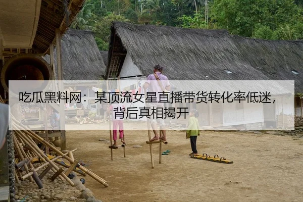 吃瓜黑料网：某顶流女星直播带货转化率低迷，背后真相揭开
